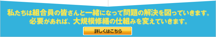 私たちは入居者の皆さんと一緒になって問題の解決を図っていきます。必要があれば、大規模修繕の仕組みを変えていきます。